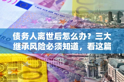 济南债务人离世后怎么办？三大继承风险必须知道，看这篇就够了