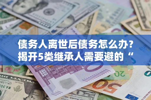 济南债务人离世后债务怎么办？揭开5类继承人需要避的“坑”