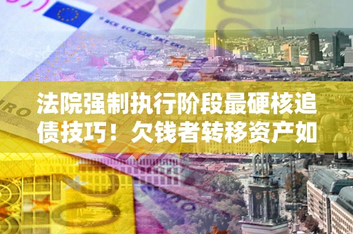 济南法院强制执行阶段最硬核追债技巧！欠钱者转移资产如何破解？