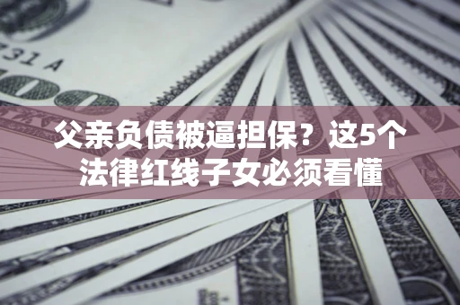 济南父亲负债被逼担保？这5个法律红线子女必须看懂
