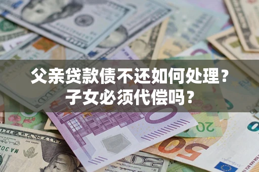 济南父亲贷款债不还如何处理？子女必须代偿吗？