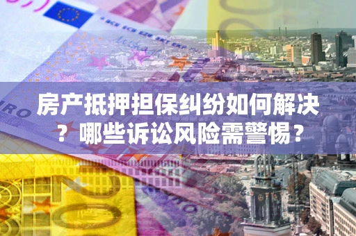 济南房产抵押担保纠纷如何解决？哪些诉讼风险需警惕？