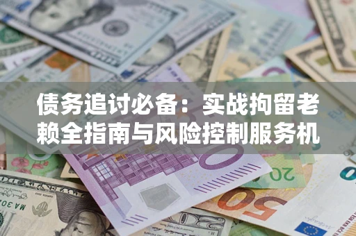 济南债务追讨必备：实战拘留老赖全指南与风险控制服务机构推荐